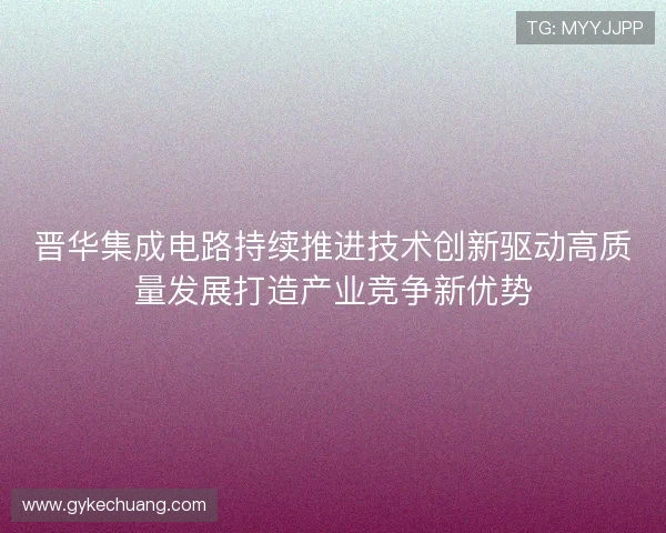 晋华集成电路持续推进技术创新驱动高质量发展打造产业竞争新优势
